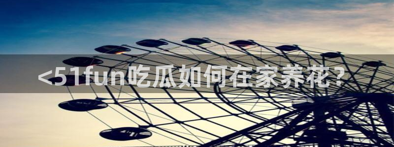 黑料下载：<51fun吃瓜如何在家养花？